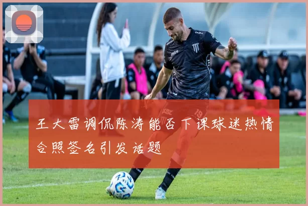 王大雷调侃陈涛能否下课球迷热情合照签名引发话题