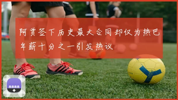 阿贾签下历史最大合同却仅为热巴年薪十分之一引发热议