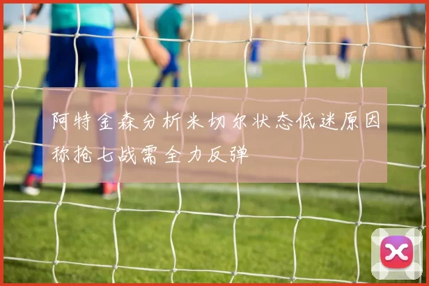 阿特金森分析米切尔状态低迷原因称抢七战需全力反弹