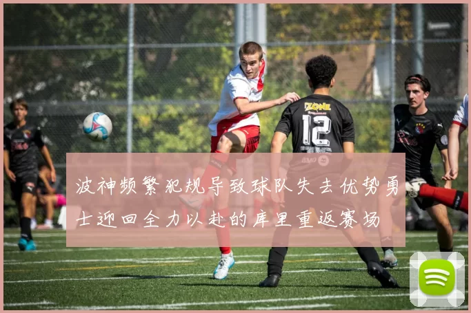 波神频繁犯规导致球队失去优势勇士迎回全力以赴的库里重返赛场