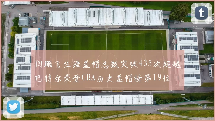 闫鹏飞生涯盖帽总数突破435次超越巴特尔荣登CBA历史盖帽榜第19位