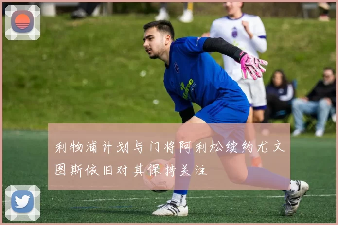利物浦计划与门将阿利松续约尤文图斯依旧对其保持关注