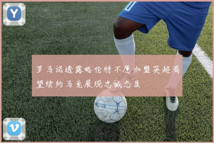 罗马诺透露略伦特不愿加盟英超渴望续约马竞展现忠诚态度