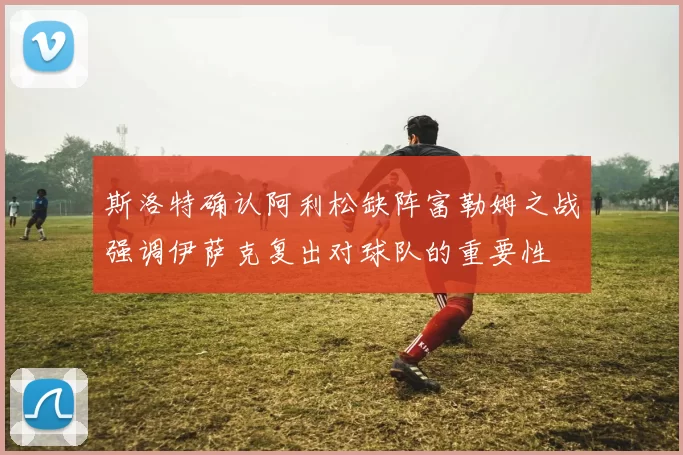 斯洛特确认阿利松缺阵富勒姆之战强调伊萨克复出对球队的重要性