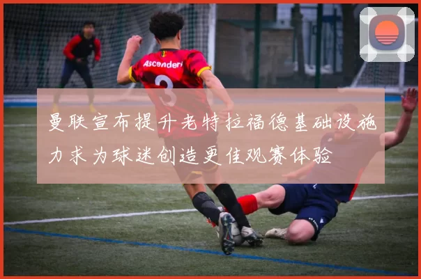曼联宣布提升老特拉福德基础设施力求为球迷创造更佳观赛体验