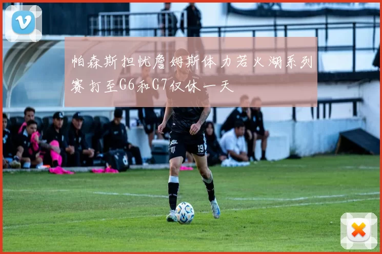 帕森斯担忧詹姆斯体力若火湖系列赛打至G6和G7仅休一天