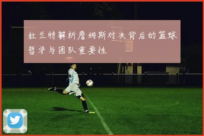 杜兰特解析詹姆斯对决背后的篮球哲学与团队重要性