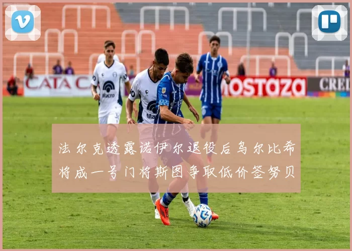 法尔克透露诺伊尔退役后乌尔比希将成一号门将斯图争取低价签努贝尔