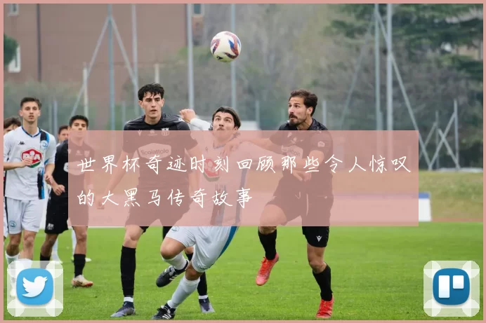 世界杯奇迹时刻回顾那些令人惊叹的大黑马传奇故事