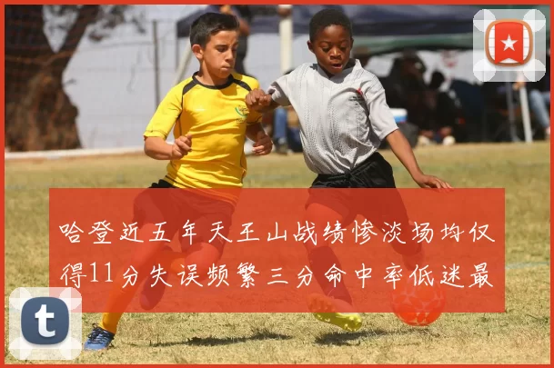 哈登近五年天王山战绩惨淡场均仅得11分失误频繁三分命中率低迷最终均遭淘汰