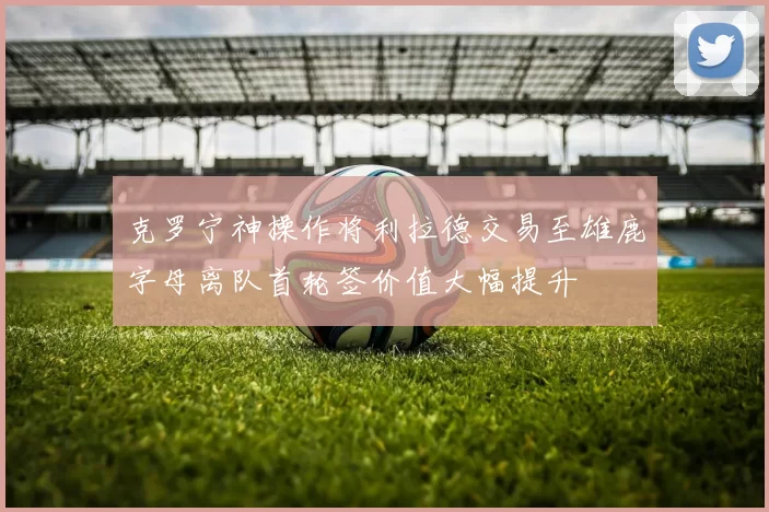克罗宁神操作将利拉德交易至雄鹿字母离队首轮签价值大幅提升