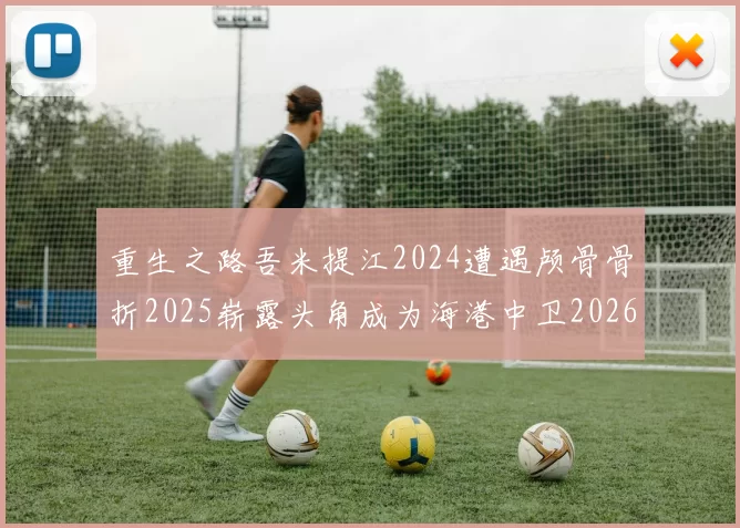 重生之路吾米提江2024遭遇颅骨骨折2025崭露头角成为海港中卫2026冲击U23冠军