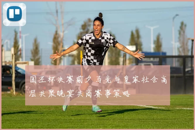 国王杯决赛前夕马竞与皇家社会高层共聚晚宴共商赛事策略