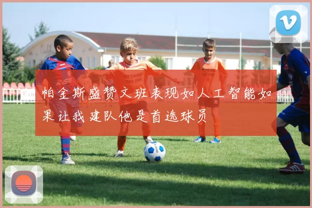帕金斯盛赞文班表现如人工智能如果让我建队他是首选球员