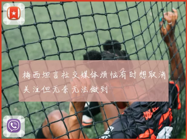 梅西坦言社交媒体烦恼有时想取消关注但无奈无法做到