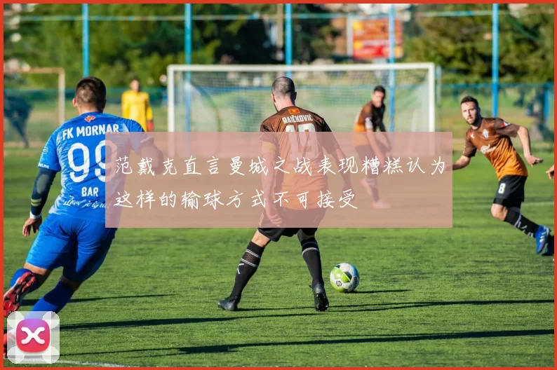 范戴克直言曼城之战表现糟糕认为这样的输球方式不可接受