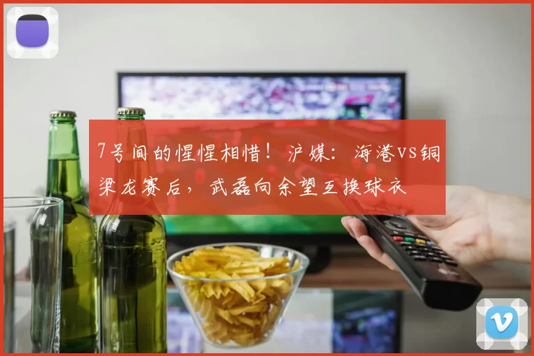 7号间的惺惺相惜！沪媒：海港vs铜梁龙赛后，武磊向余望互换球衣