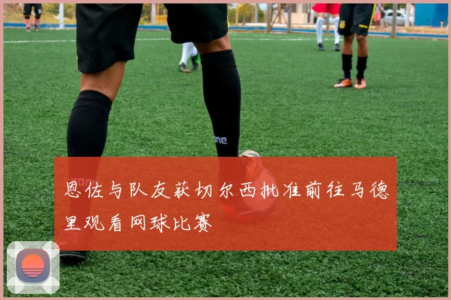 恩佐与队友获切尔西批准前往马德里观看网球比赛