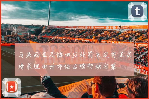 马来西亚足协回应处罚决定将正式请求理由并评估后续行动方案