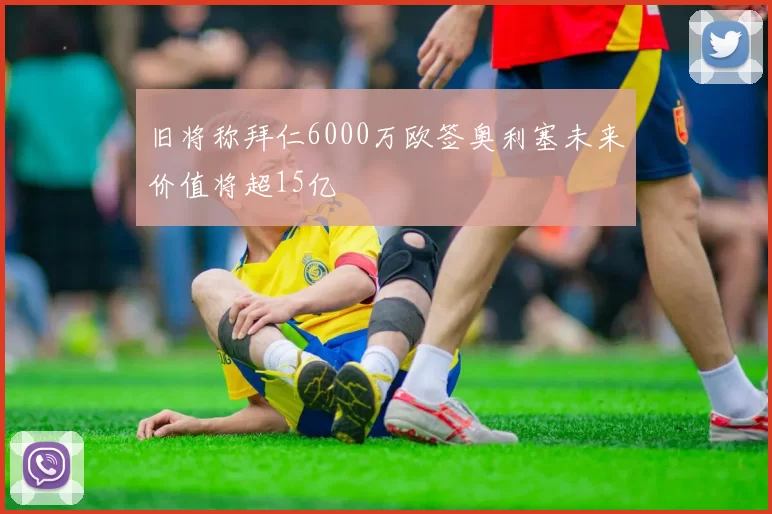 旧将称拜仁6000万欧签奥利塞未来价值将超15亿