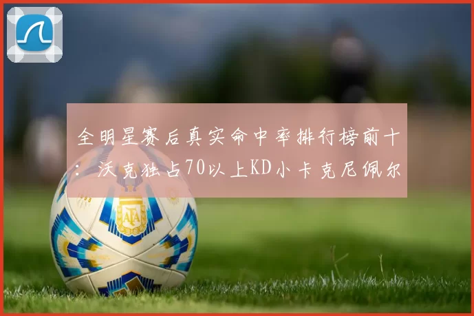 全明星赛后真实命中率排行榜前十：沃克独占70以上KD小卡克尼佩尔紧随其后