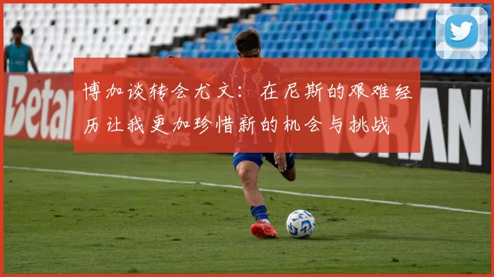 博加谈转会尤文：在尼斯的艰难经历让我更加珍惜新的机会与挑战