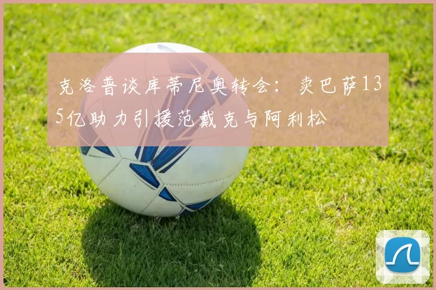 克洛普谈库蒂尼奥转会：卖巴萨135亿助力引援范戴克与阿利松