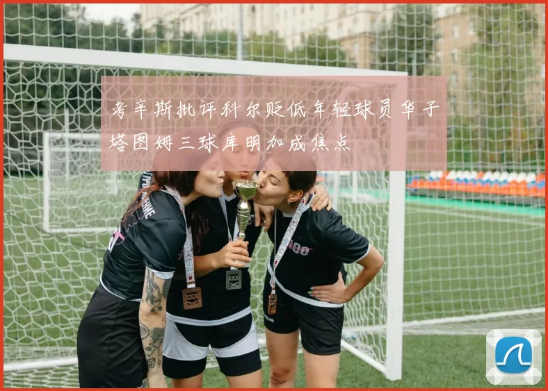 考辛斯批评科尔贬低年轻球员华子塔图姆三球库明加成焦点