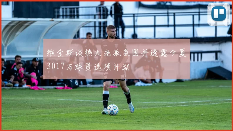 维金斯谈热火老派氛围并透露今夏3017万球员选项计划