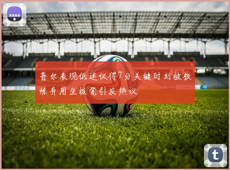 普尔表现低迷仅得7分关键时刻被教练弃用坐板凳引发热议