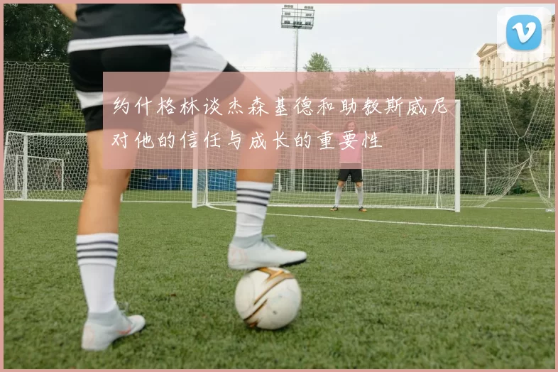 约什格林谈杰森基德和助教斯威尼对他的信任与成长的重要性