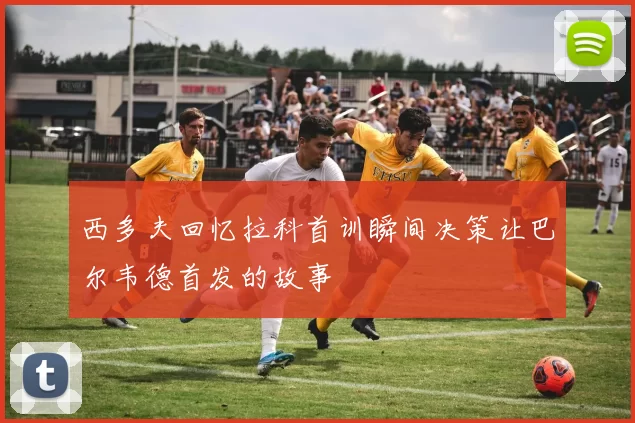 西多夫回忆拉科首训瞬间决策让巴尔韦德首发的故事