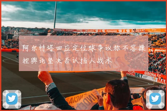 阿尔特塔回应定位球争议称不容操控舆论坚决否认挡人战术